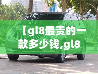 【gl8最贵的一款多少钱,gl8最贵三个档次】 【gl8最贵的一款多少钱,gl8最贵三个档次】