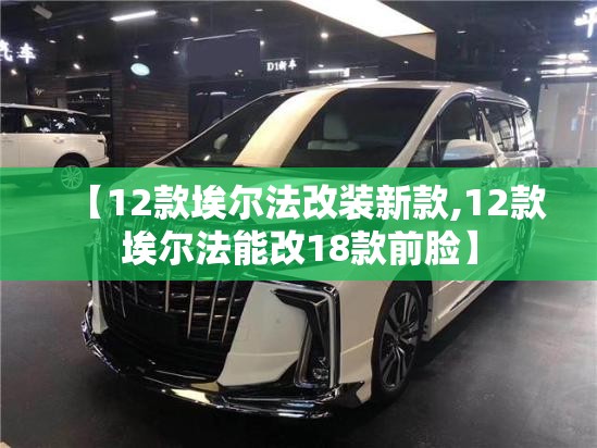 【12款埃尔法改装新款,12款埃尔法能改18款前脸】