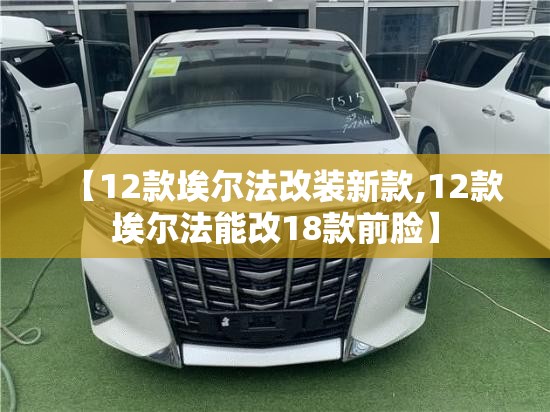 【12款埃尔法改装新款,12款埃尔法能改18款前脸】