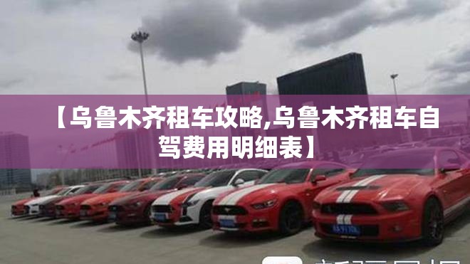 【乌鲁木齐租车攻略,乌鲁木齐租车自驾费用明细表】