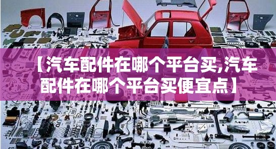 【汽车配件在哪个平台买,汽车配件在哪个平台买便宜点】