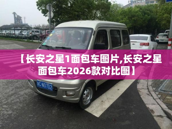 【长安之星1面包车图片,长安之星面包车2026款对比图】