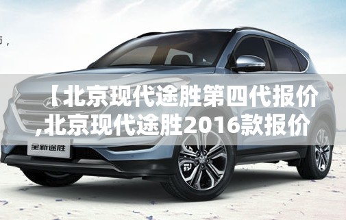 【北京现代途胜第四代报价,北京现代途胜2016款报价及图片大全】