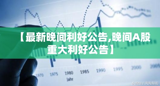 【最新晚间利好公告,晚间A股重大利好公告】 【最新晚间利好公告,晚间A股重大利好公告】