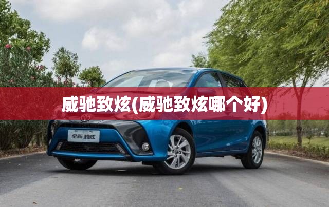 威驰致炫(威驰致炫哪个好) 威驰致炫(威驰致炫哪个好)