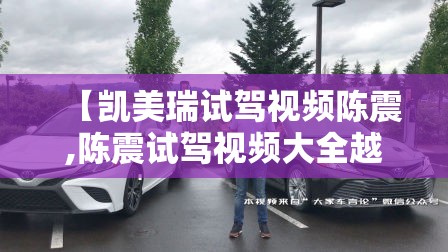 【凯美瑞试驾视频陈震,陈震试驾视频大全越野】