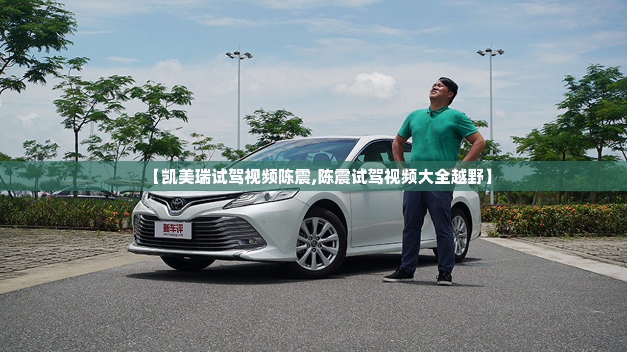 【凯美瑞试驾视频陈震,陈震试驾视频大全越野】