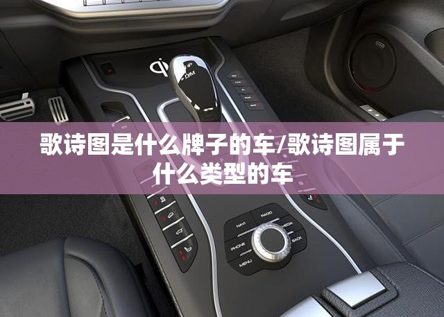 歌诗图是什么牌子的车/歌诗图属于什么类型的车 歌诗图是什么牌子的车/歌诗图属于什么类型的车