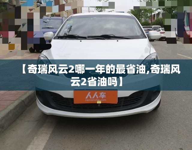 【奇瑞风云2哪一年的最省油,奇瑞风云2省油吗】 【奇瑞风云2哪一年的最省油,奇瑞风云2省油吗】