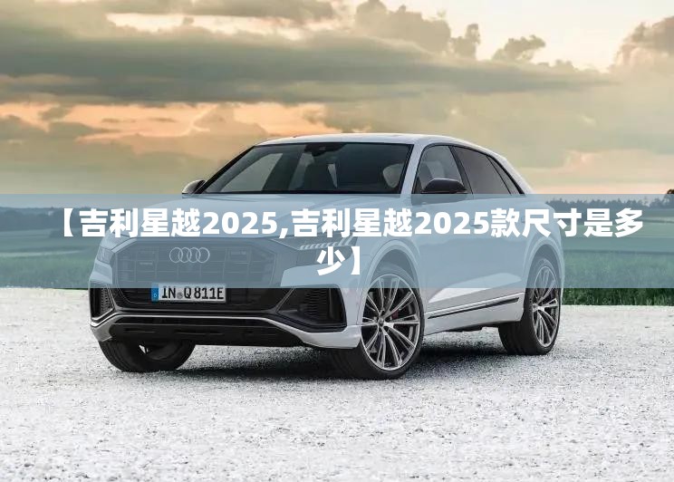 【吉利星越2025,吉利星越2025款尺寸是多少】 【吉利星越2025,吉利星越2025款尺寸是多少】