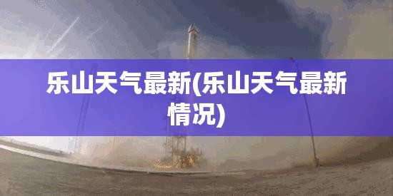 乐山天气最新(乐山天气最新情况)