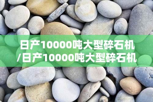 日产10000吨大型碎石机/日产10000吨大型碎石机图片