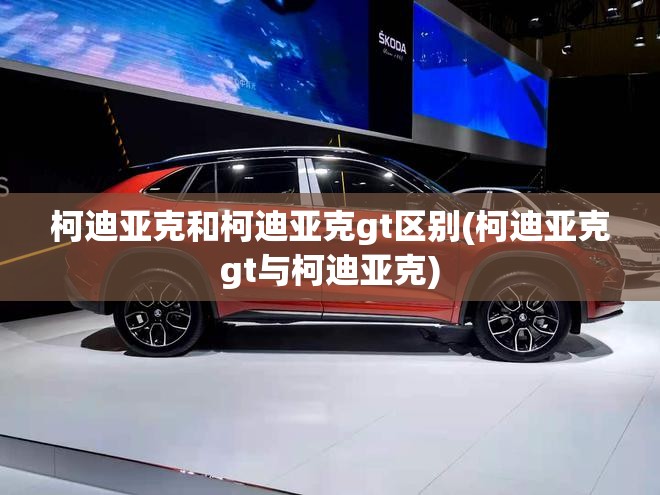 柯迪亚克和柯迪亚克gt区别(柯迪亚克gt与柯迪亚克) 柯迪亚克和柯迪亚克gt区别(柯迪亚克gt与柯迪亚克)