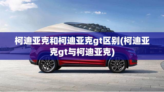 柯迪亚克和柯迪亚克gt区别(柯迪亚克gt与柯迪亚克) 柯迪亚克和柯迪亚克gt区别(柯迪亚克gt与柯迪亚克)