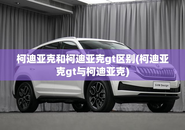 柯迪亚克和柯迪亚克gt区别(柯迪亚克gt与柯迪亚克) 柯迪亚克和柯迪亚克gt区别(柯迪亚克gt与柯迪亚克)