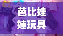 芭比娃娃玩具视频大全智趣亲子(芭比娃娃玩具视频豪宅)