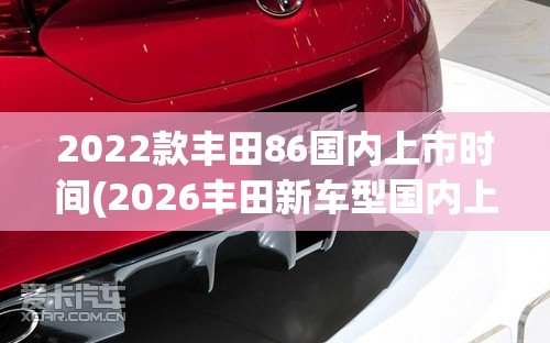 2022款丰田86国内上市时间(2026丰田新车型国内上市时间)