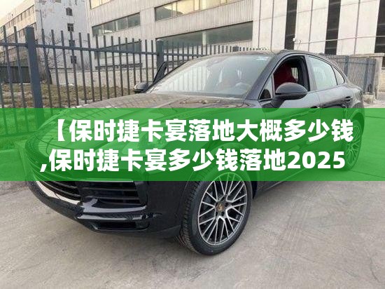 【保时捷卡宴落地大概多少钱,保时捷卡宴多少钱落地2025】 【保时捷卡宴落地大概多少钱,保时捷卡宴多少钱落地2025】