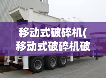 移动式破碎机(移动式破碎机破碎站) 移动式破碎机(移动式破碎机破碎站)