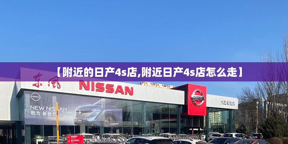 【附近的日产4s店,附近日产4s店怎么走】 【附近的日产4s店,附近日产4s店怎么走】