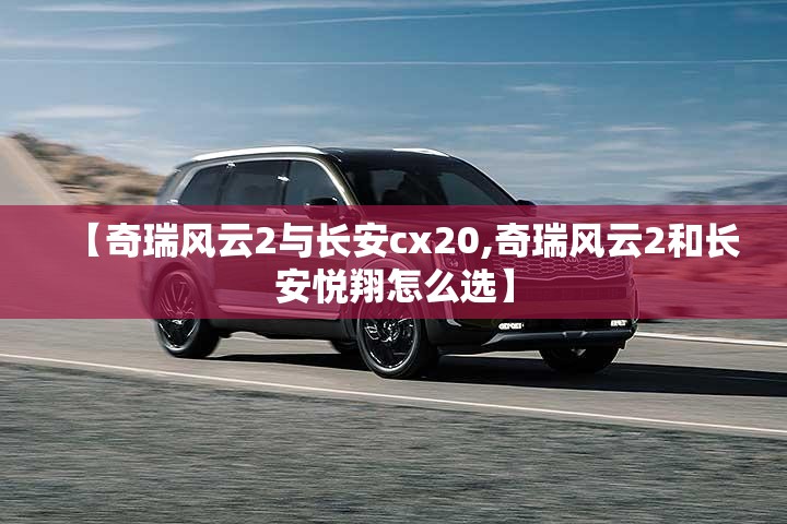 【奇瑞风云2与长安cx20,奇瑞风云2和长安悦翔怎么选】 【奇瑞风云2与长安cx20,奇瑞风云2和长安悦翔怎么选】