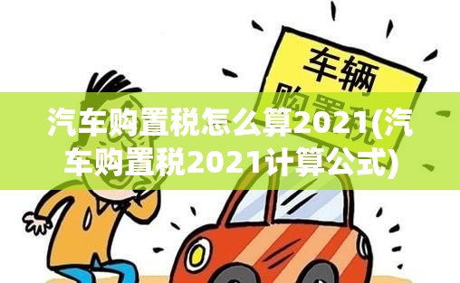 汽车购置税怎么算2021(汽车购置税2021计算公式)