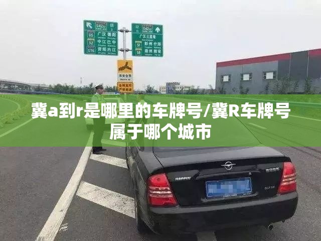 冀a到r是哪里的车牌号/冀R车牌号属于哪个城市 冀a到r是哪里的车牌号/冀R车牌号属于哪个城市