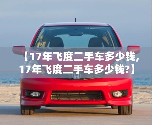 【17年飞度二手车多少钱,17年飞度二手车多少钱?】
