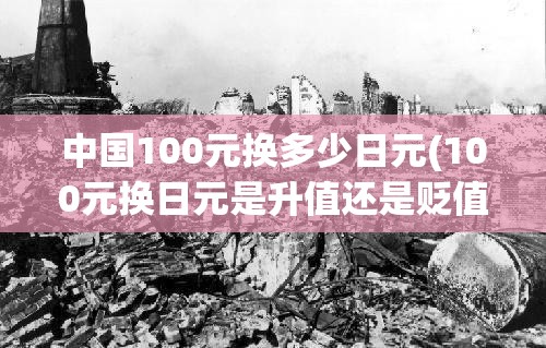 中国100元换多少日元(100元换日元是升值还是贬值)