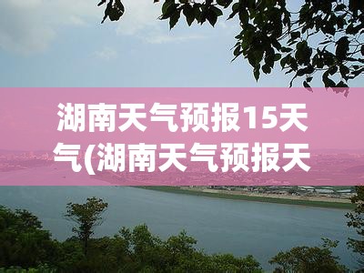 湖南天气预报15天气(湖南天气预报天气30天查询)