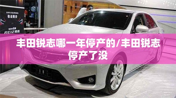 丰田锐志哪一年停产的/丰田锐志停产了没 丰田锐志哪一年停产的/丰田锐志停产了没