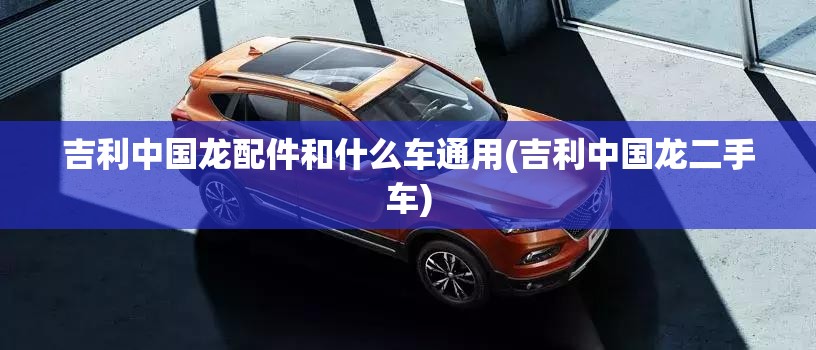 吉利中国龙配件和什么车通用(吉利中国龙二手车) 吉利中国龙配件和什么车通用(吉利中国龙二手车)