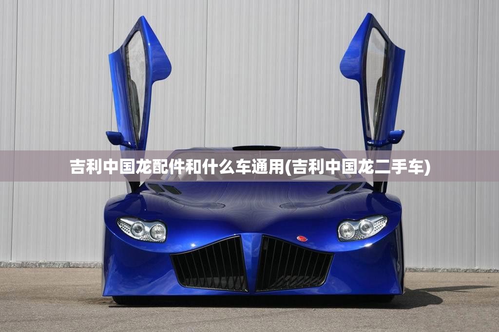 吉利中国龙配件和什么车通用(吉利中国龙二手车) 吉利中国龙配件和什么车通用(吉利中国龙二手车)