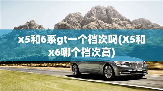 x5和6系gt一个档次吗(X5和x6哪个档次高)