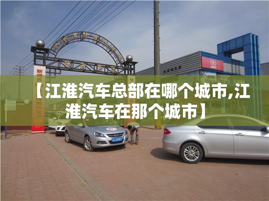 【江淮汽车总部在哪个城市,江淮汽车在那个城市】 【江淮汽车总部在哪个城市,江淮汽车在那个城市】