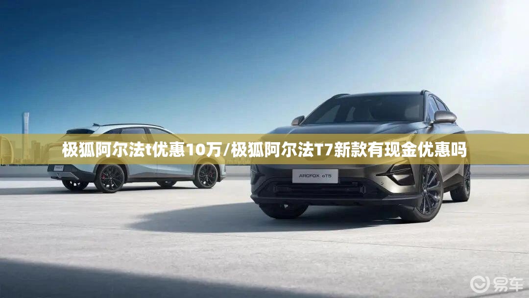 极狐阿尔法t优惠10万/极狐阿尔法T7新款有现金优惠吗