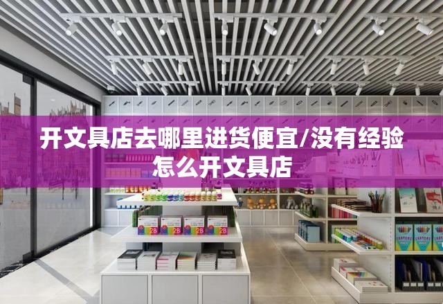 开文具店去哪里进货便宜/没有经验怎么开文具店