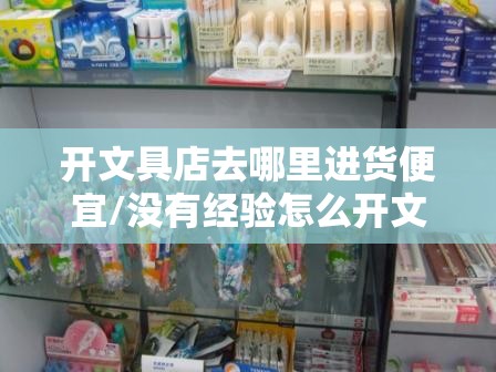 开文具店去哪里进货便宜/没有经验怎么开文具店