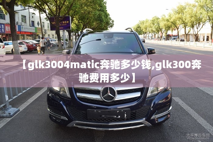 【glk3004matic奔驰多少钱,glk300奔驰费用多少】 【glk3004matic奔驰多少钱,glk300奔驰费用多少】
