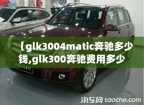 【glk3004matic奔驰多少钱,glk300奔驰费用多少】 【glk3004matic奔驰多少钱,glk300奔驰费用多少】