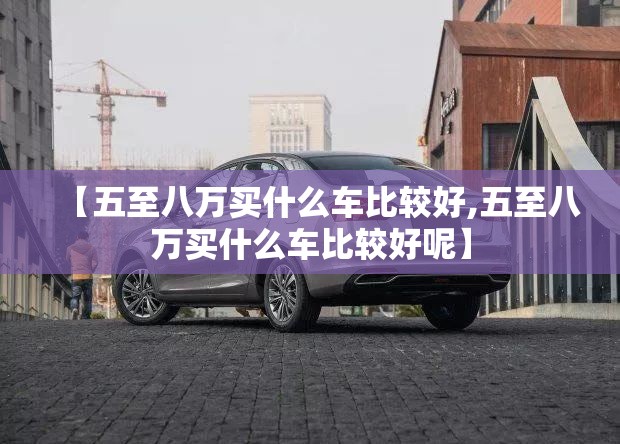 【五至八万买什么车比较好,五至八万买什么车比较好呢】 【五至八万买什么车比较好,五至八万买什么车比较好呢】
