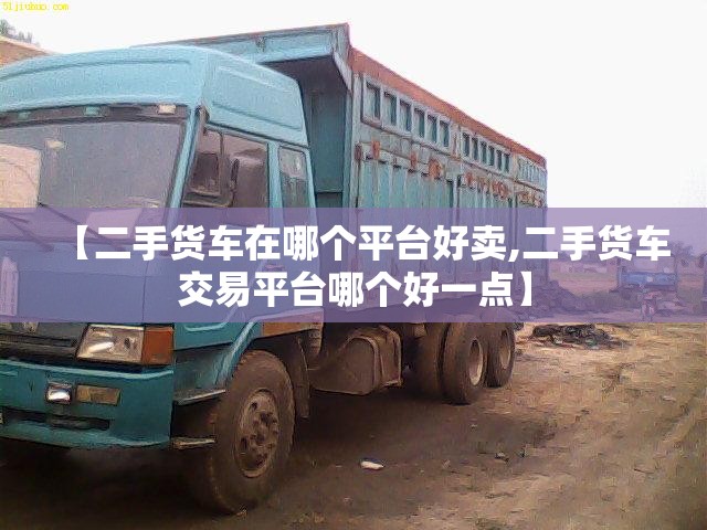 【二手货车在哪个平台好卖,二手货车交易平台哪个好一点】 【二手货车在哪个平台好卖,二手货车交易平台哪个好一点】