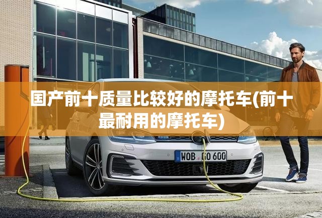国产前十质量比较好的摩托车(前十最耐用的摩托车) 国产前十质量比较好的摩托车(前十最耐用的摩托车)
