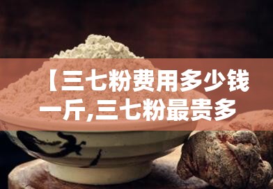 【三七粉费用多少钱一斤,三七粉最贵多少钱一斤】 【三七粉费用多少钱一斤,三七粉最贵多少钱一斤】