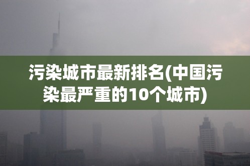 污染城市最新排名(中国污染最严重的10个城市)