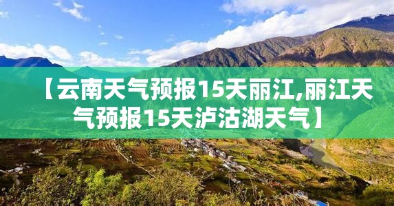 【云南天气预报15天丽江,丽江天气预报15天泸沽湖天气】