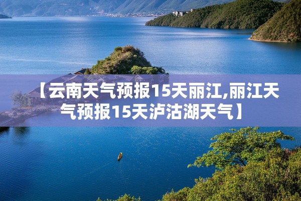 【云南天气预报15天丽江,丽江天气预报15天泸沽湖天气】