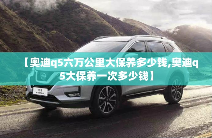 【奥迪q5六万公里大保养多少钱,奥迪q5大保养一次多少钱】 【奥迪q5六万公里大保养多少钱,奥迪q5大保养一次多少钱】