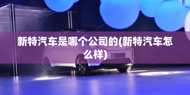 新特汽车是哪个公司的(新特汽车怎么样) 新特汽车是哪个公司的(新特汽车怎么样)