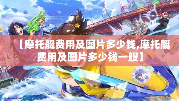 【摩托艇费用及图片多少钱,摩托艇费用及图片多少钱一艘】 【摩托艇费用及图片多少钱,摩托艇费用及图片多少钱一艘】